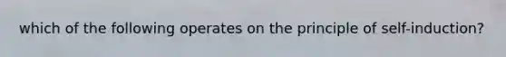 which of the following operates on the principle of self-induction?