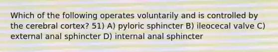 Which of the following operates voluntarily and is controlled by the cerebral cortex? 51) A) pyloric sphincter B) ileocecal valve C) external anal sphincter D) internal anal sphincter