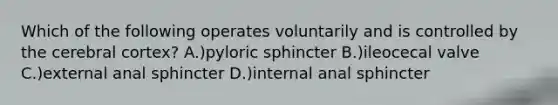 Which of the following operates voluntarily and is controlled by the cerebral cortex? A.)pyloric sphincter B.)ileocecal valve C.)external anal sphincter D.)internal anal sphincter