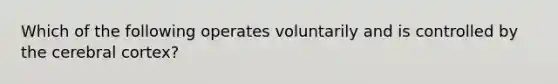 Which of the following operates voluntarily and is controlled by the cerebral cortex?