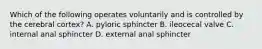 Which of the following operates voluntarily and is controlled by the cerebral cortex? A. pyloric sphincter B. ileocecal valve C. internal anal sphincter D. external anal sphincter