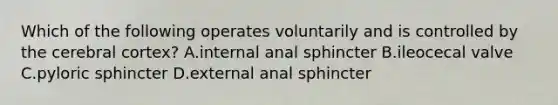 Which of the following operates voluntarily and is controlled by the cerebral cortex? A.internal anal sphincter B.ileocecal valve C.pyloric sphincter D.external anal sphincter