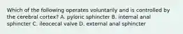 Which of the following operates voluntarily and is controlled by the cerebral cortex? A. pyloric sphincter B. internal anal sphincter C. ileocecal valve D. external anal sphincter