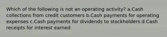 Which of the following is not an operating activity? a.Cash collections from credit customers b.Cash payments for operating expenses c.Cash payments for dividends to stockholders d.Cash receipts for interest earned