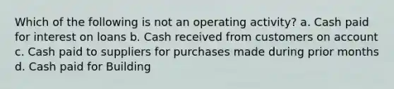 Which of the following is not an operating activity? a. Cash paid for interest on loans b. Cash received from customers on account c. Cash paid to suppliers for purchases made during prior months d. Cash paid for Building