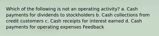 Which of the following is not an operating activity? a. Cash payments for dividends to stockholders b. Cash collections from credit customers c. Cash receipts for interest earned d. Cash payments for operating expenses Feedback