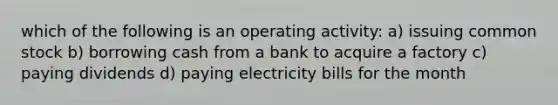 which of the following is an operating activity: a) issuing common stock b) borrowing cash from a bank to acquire a factory c) paying dividends d) paying electricity bills for the month