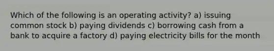 Which of the following is an operating activity? a) issuing common stock b) paying dividends c) borrowing cash from a bank to acquire a factory d) paying electricity bills for the month