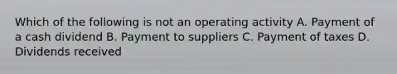 Which of the following is not an operating activity A. Payment of a cash dividend B. Payment to suppliers C. Payment of taxes D. Dividends received