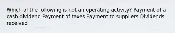 Which of the following is not an operating activity? Payment of a cash dividend Payment of taxes Payment to suppliers Dividends received