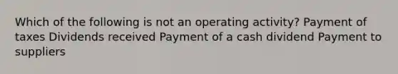 Which of the following is not an operating activity? Payment of taxes Dividends received Payment of a cash dividend Payment to suppliers