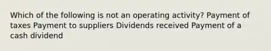 Which of the following is not an operating activity? Payment of taxes Payment to suppliers Dividends received Payment of a cash dividend