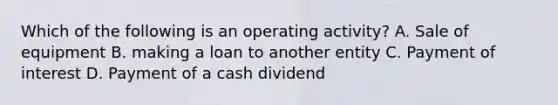 Which of the following is an operating activity? A. Sale of equipment B. making a loan to another entity C. Payment of interest D. Payment of a cash dividend