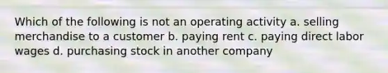 Which of the following is not an operating activity a. selling merchandise to a customer b. paying rent c. paying direct labor wages d. purchasing stock in another company