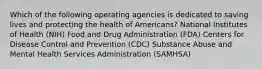 Which of the following operating agencies is dedicated to saving lives and protecting the health of Americans? National Institutes of Health (NIH) Food and Drug Administration (FDA) Centers for Disease Control and Prevention (CDC) Substance Abuse and Mental Health Services Administration (SAMHSA)