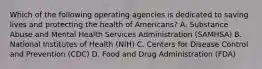 Which of the following operating agencies is dedicated to saving lives and protecting the health of Americans? A. Substance Abuse and Mental Health Services Administration (SAMHSA) B. National Institutes of Health (NIH) C. Centers for Disease Control and Prevention (CDC) D. Food and Drug Administration (FDA)