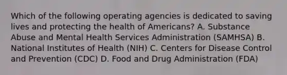 Which of the following operating agencies is dedicated to saving lives and protecting the health of Americans? A. Substance Abuse and Mental Health Services Administration (SAMHSA) B. National Institutes of Health (NIH) C. Centers for Disease Control and Prevention (CDC) D. Food and Drug Administration (FDA)