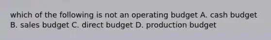 which of the following is not an operating budget A. cash budget B. sales budget C. direct budget D. production budget