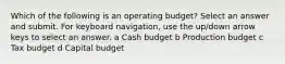 Which of the following is an operating budget? Select an answer and submit. For keyboard navigation, use the up/down arrow keys to select an answer. a Cash budget b Production budget c Tax budget d Capital budget