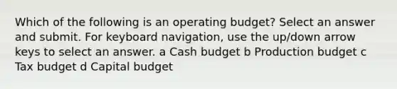 Which of the following is an operating budget? Select an answer and submit. For keyboard navigation, use the up/down arrow keys to select an answer. a Cash budget b Production budget c Tax budget d Capital budget