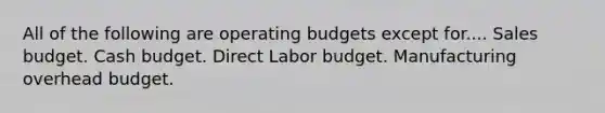 All of the following are operating budgets except for.... Sales budget. Cash budget. Direct Labor budget. Manufacturing overhead budget.