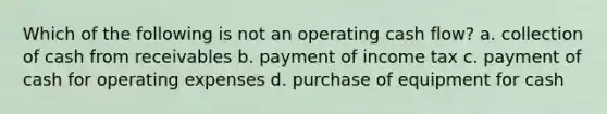 Which of the following is not an operating cash flow? a. collection of cash from receivables b. payment of income tax c. payment of cash for operating expenses d. purchase of equipment for cash