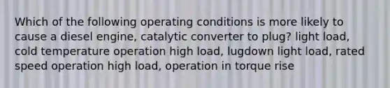 Which of the following operating conditions is more likely to cause a diesel engine, catalytic converter to plug? light load, cold temperature operation high load, lugdown light load, rated speed operation high load, operation in torque rise