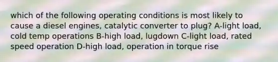 which of the following operating conditions is most likely to cause a diesel engines, catalytic converter to plug? A-light load, cold temp operations B-high load, lugdown C-light load, rated speed operation D-high load, operation in torque rise