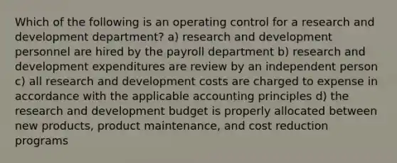 Which of the following is an operating control for a research and development department? a) research and development personnel are hired by the payroll department b) research and development expenditures are review by an independent person c) all research and development costs are charged to expense in accordance with the applicable accounting principles d) the research and development budget is properly allocated between new products, product maintenance, and cost reduction programs