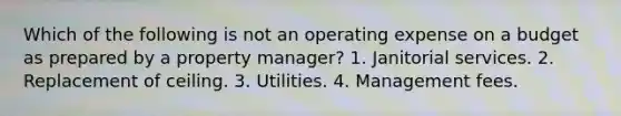 Which of the following is not an operating expense on a budget as prepared by a property manager? 1. Janitorial services. 2. Replacement of ceiling. 3. Utilities. 4. Management fees.