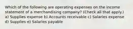 Which of the following are operating expenses on the income statement of a merchandising company? (Check all that apply.) a) Supplies expense b) Accounts receivable c) Salaries expense d) Supplies e) Salaries payable