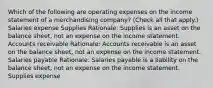 Which of the following are operating expenses on the income statement of a merchandising company? (Check all that apply.) Salaries expense Supplies Rationale: Supplies is an asset on the balance sheet, not an expense on the income statement. Accounts receivable Rationale: Accounts receivable is an asset on the balance sheet, not an expense on the income statement. Salaries payable Rationale: Salaries payable is a liability on the balance sheet, not an expense on the income statement. Supplies expense