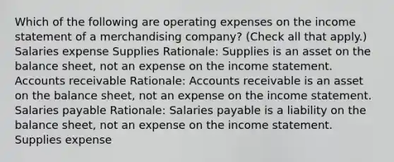 Which of the following are operating expenses on the income statement of a merchandising company? (Check all that apply.) Salaries expense Supplies Rationale: Supplies is an asset on the balance sheet, not an expense on the income statement. Accounts receivable Rationale: Accounts receivable is an asset on the balance sheet, not an expense on the income statement. Salaries payable Rationale: Salaries payable is a liability on the balance sheet, not an expense on the income statement. Supplies expense