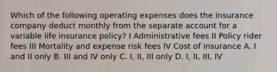 Which of the following operating expenses does the insurance company deduct monthly from the separate account for a variable life insurance policy? I Administrative fees II Policy rider fees III Mortality and expense risk fees IV Cost of insurance A. I and II only B. III and IV only C. I, II, III only D. I, II, III, IV