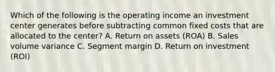 Which of the following is the operating income an investment center generates before subtracting common fixed costs that are allocated to the center? A. Return on assets (ROA) B. Sales volume variance C. Segment margin D. Return on investment (ROI)