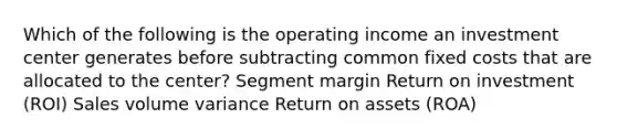 Which of the following is the operating income an investment center generates before subtracting common fixed costs that are allocated to the center? Segment margin Return on investment (ROI) Sales volume variance Return on assets (ROA)