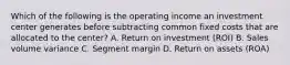 Which of the following is the operating income an investment center generates before subtracting common fixed costs that are allocated to the​ center? A. Return on investment​ (ROI) B. Sales volume variance C. Segment margin D. Return on assets​ (ROA)