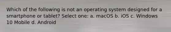 Which of the following is not an operating system designed for a smartphone or tablet? Select one: a. macOS b. iOS c. Windows 10 Mobile d. Android