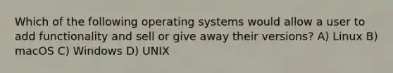 Which of the following operating systems would allow a user to add functionality and sell or give away their versions? A) Linux B) macOS C) Windows D) UNIX