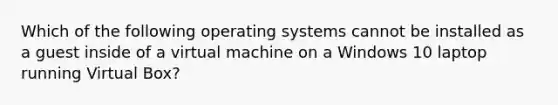 Which of the following operating systems cannot be installed as a guest inside of a virtual machine on a Windows 10 laptop running Virtual Box?