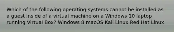 Which of the following operating systems cannot be installed as a guest inside of a virtual machine on a Windows 10 laptop running Virtual Box? Windows 8 macOS Kali Linux Red Hat Linux