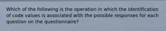 Which of the following is the operation in which the identification of code values is associated with the possible responses for each question on the questionnaire?