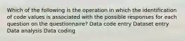 Which of the following is the operation in which the identification of code values is associated with the possible responses for each question on the questionnaire? Data code entry Dataset entry Data analysis Data coding