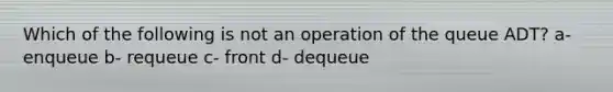 Which of the following is not an operation of the queue ADT? a- enqueue b- requeue c- front d- dequeue