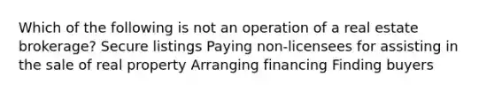 Which of the following is not an operation of a real estate brokerage? Secure listings Paying non-licensees for assisting in the sale of real property Arranging financing Finding buyers
