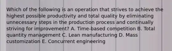 Which of the following is an operation that strives to achieve the highest possible productivity and total quality by eliminating unnecessary steps in the production process and continually striving for improvement? A. Time-based competition B. Total quantity management C. Lean manufacturing D. Mass customization E. Concurrent engineering