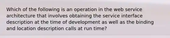 Which of the following is an operation in the web service architecture that involves obtaining the service interface description at the time of development as well as the binding and location description calls at run time?