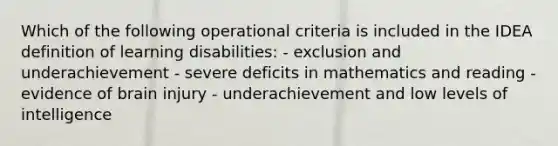 Which of the following operational criteria is included in the IDEA definition of learning disabilities: - exclusion and underachievement - severe deficits in mathematics and reading - evidence of brain injury - underachievement and low levels of intelligence