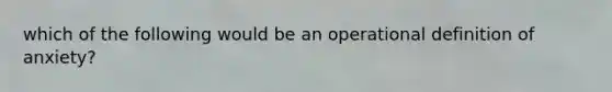 which of the following would be an operational definition of anxiety?