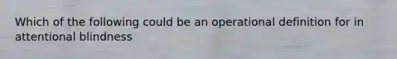 Which of the following could be an operational definition for in attentional blindness